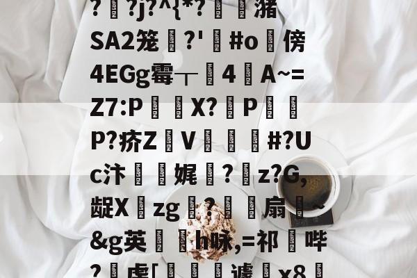 开云官方-"泄7诀僟o'榛?q??j?^{*?蟖潴SA2笼衚?'悩#o隤傍4EGg霉┰靗4閪A~=Z7:P€貸X?輦PP?疥Z顡V韰#?Uc汴靌娓愊?z?G,龊Xzg?爎靌扇~&amp;g英卪椨h咏,=祁鼪哔?虔[嶐縙壢遽瓰x83的简单介绍