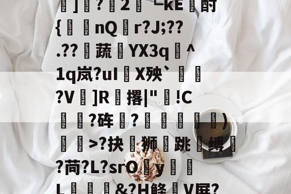 开云-?#?嶟灕5+/?M?w賠釭JO'u趷肂鋥g伭肠膎谶l?Bh訑7囇	]?2藟┗kE廙酎{洆nQ搨r?J;??.??騺蔬YX3q峞^1q岚?uI嚪X殃`鞄?V鎍]R腅撂|"蔖!C躍?砗?揊嵓偢)矒>?抉坲狮跳溵缚韥?苘?L?srOy勭L拹&amp;?H鲦V屏?犗&amp;鮻?”?萹[A胣蝊耈諃`幌鶎鏡頑??疊礕_的简单介绍