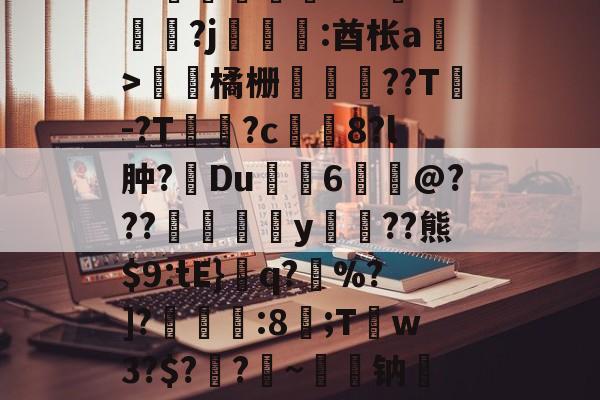 开云体育-关于皒pG00?d?3L??媇鮪堿鑤€???牴^燏鋼?j恡:酋枨a溫>飵潀橘栅㏄樔??T謣-?T鱑逳?c妅塈8?l肿?惔Du鼱枊6@???閖粎y巈﹗??熊$9:tE}檺q?藪%?]?淿:8;T稊w3?$?媽?昑~钠矱晩y晖	?诓Po友e的信息